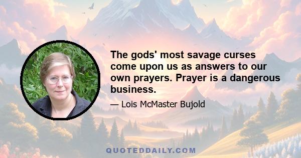 The gods' most savage curses come upon us as answers to our own prayers. Prayer is a dangerous business.