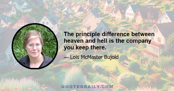 The principle difference between heaven and hell is the company you keep there.