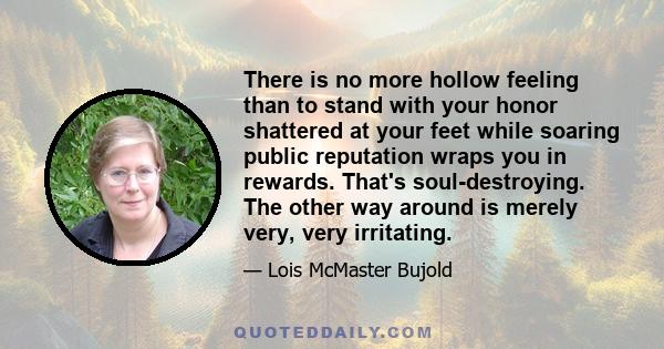 There is no more hollow feeling than to stand with your honor shattered at your feet while soaring public reputation wraps you in rewards. That's soul-destroying. The other way around is merely very, very irritating.