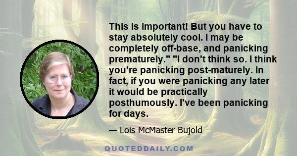 This is important! But you have to stay absolutely cool. I may be completely off-base, and panicking prematurely. I don't think so. I think you're panicking post-maturely. In fact, if you were panicking any later it