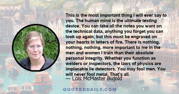 This is the most important thing I will ever say to you. The human mind is the ultimate testing device. You can take all the notes you want on the technical data, anything you forget you can look up again, but this must 