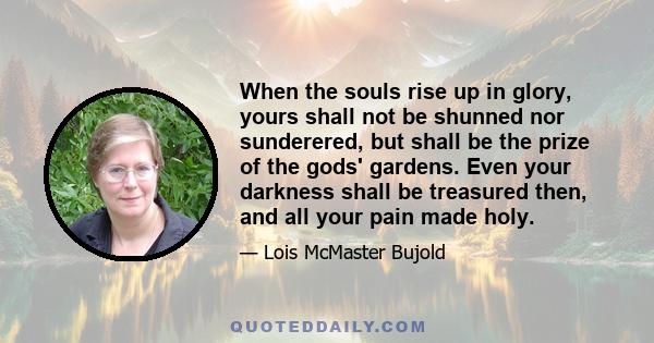 When the souls rise up in glory, yours shall not be shunned nor sunderered, but shall be the prize of the gods' gardens. Even your darkness shall be treasured then, and all your pain made holy.