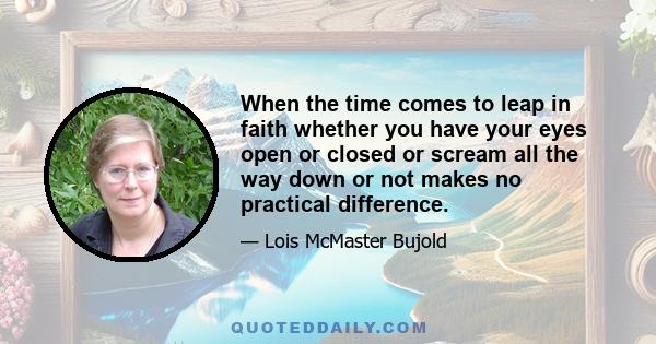 When the time comes to leap in faith whether you have your eyes open or closed or scream all the way down or not makes no practical difference.