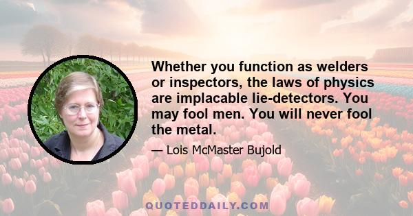 Whether you function as welders or inspectors, the laws of physics are implacable lie-detectors. You may fool men. You will never fool the metal.