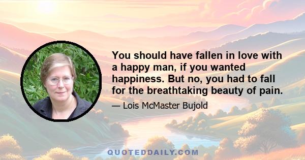 You should have fallen in love with a happy man, if you wanted happiness. But no, you had to fall for the breathtaking beauty of pain.