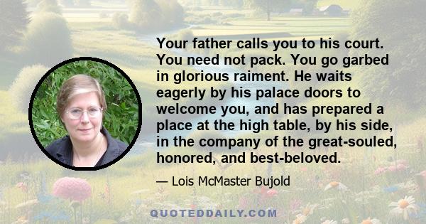 Your father calls you to his court. You need not pack. You go garbed in glorious raiment. He waits eagerly by his palace doors to welcome you, and has prepared a place at the high table, by his side, in the company of