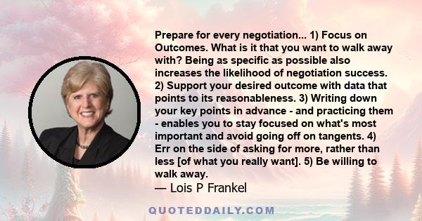 Prepare for every negotiation... 1) Focus on Outcomes. What is it that you want to walk away with? Being as specific as possible also increases the likelihood of negotiation success. 2) Support your desired outcome with 