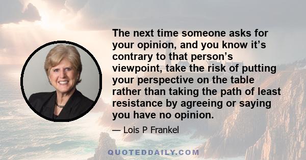 The next time someone asks for your opinion, and you know it’s contrary to that person’s viewpoint, take the risk of putting your perspective on the table rather than taking the path of least resistance by agreeing or