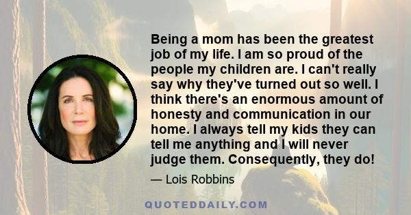 Being a mom has been the greatest job of my life. I am so proud of the people my children are. I can't really say why they've turned out so well. I think there's an enormous amount of honesty and communication in our