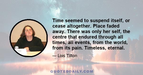 Time seemed to suspend itself, or cease altogether. Place faded away. There was only her self, the centre that endured through all times, all events, from the world, from its pain. Timeless, eternal.