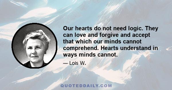 Our hearts do not need logic. They can love and forgive and accept that which our minds cannot comprehend. Hearts understand in ways minds cannot.