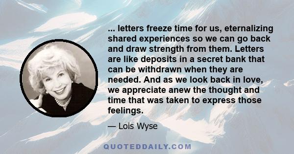 ... letters freeze time for us, eternalizing shared experiences so we can go back and draw strength from them. Letters are like deposits in a secret bank that can be withdrawn when they are needed. And as we look back