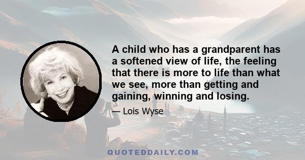 A child who has a grandparent has a softened view of life, the feeling that there is more to life than what we see, more than getting and gaining, winning and losing.