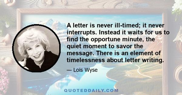 A letter is never ill-timed; it never interrupts. Instead it waits for us to find the opportune minute, the quiet moment to savor the message. There is an element of timelessness about letter writing.