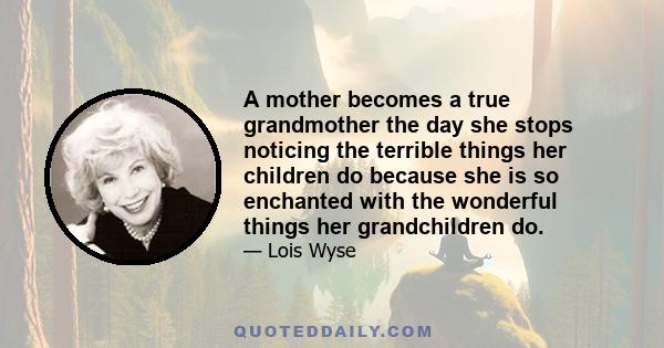 A mother becomes a true grandmother the day she stops noticing the terrible things her children do because she is so enchanted with the wonderful things her grandchildren do.