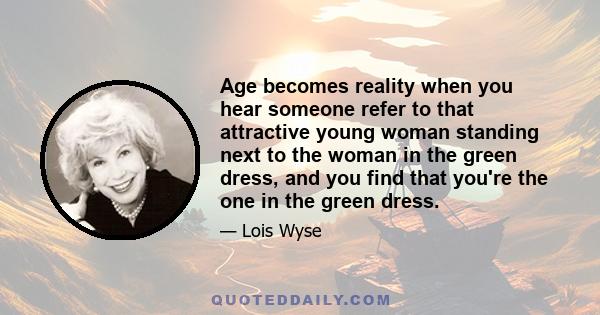 Age becomes reality when you hear someone refer to that attractive young woman standing next to the woman in the green dress, and you find that you're the one in the green dress.