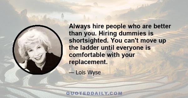 Always hire people who are better than you. Hiring dummies is shortsighted. You can't move up the ladder until everyone is comfortable with your replacement.