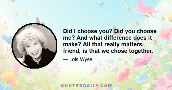 Did I choose you? Did you choose me? And what difference does it make? All that really matters, friend, is that we chose together.