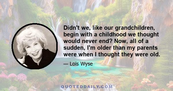 Didn't we, like our grandchildren, begin with a childhood we thought would never end? Now, all of a sudden, I'm older than my parents were when I thought they were old.