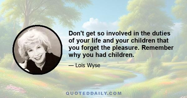 Don't get so involved in the duties of your life and your children that you forget the pleasure. Remember why you had children.