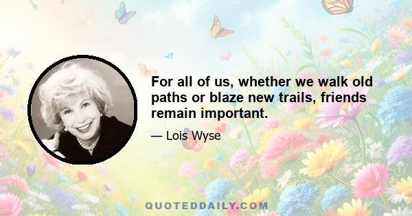 For all of us, whether we walk old paths or blaze new trails, friends remain important.