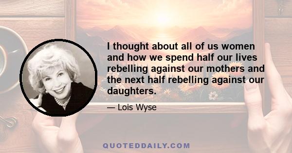 I thought about all of us women and how we spend half our lives rebelling against our mothers and the next half rebelling against our daughters.