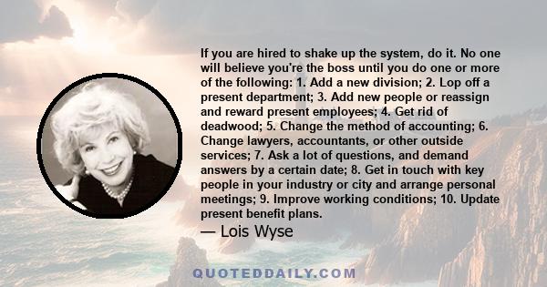 If you are hired to shake up the system, do it. No one will believe you're the boss until you do one or more of the following: 1. Add a new division; 2. Lop off a present department; 3. Add new people or reassign and