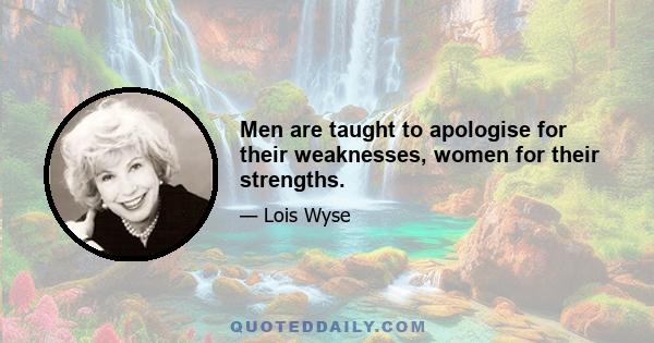 Men are taught to apologise for their weaknesses, women for their strengths.