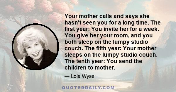 Your mother calls and says she hasn't seen you for a long time. The first year: You invite her for a week. You give her your room, and you both sleep on the lumpy studio couch. The fifth year: Your mother sleeps on the