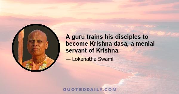 A guru trains his disciples to become Krishna dasa, a menial servant of Krishna.