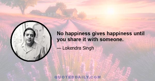 No happiness gives happiness until you share it with someone.