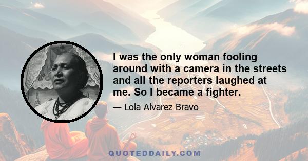 I was the only woman fooling around with a camera in the streets and all the reporters laughed at me. So I became a fighter.