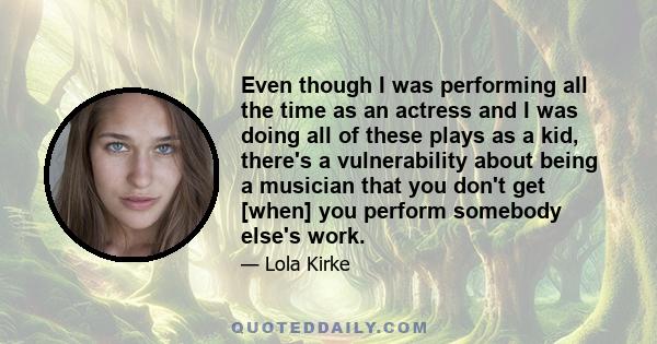 Even though I was performing all the time as an actress and I was doing all of these plays as a kid, there's a vulnerability about being a musician that you don't get [when] you perform somebody else's work.