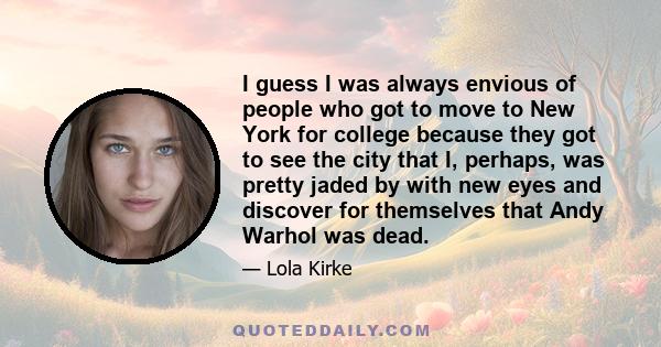 I guess I was always envious of people who got to move to New York for college because they got to see the city that I, perhaps, was pretty jaded by with new eyes and discover for themselves that Andy Warhol was dead.