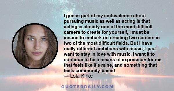 I guess part of my ambivalence about pursuing music as well as acting is that acting is already one of the most difficult careers to create for yourself, I must be insane to embark on creating two careers in two of the