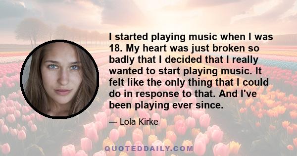 I started playing music when I was 18. My heart was just broken so badly that I decided that I really wanted to start playing music. It felt like the only thing that I could do in response to that. And I've been playing 