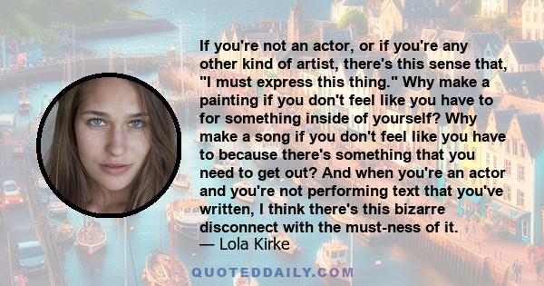 If you're not an actor, or if you're any other kind of artist, there's this sense that, I must express this thing. Why make a painting if you don't feel like you have to for something inside of yourself? Why make a song 