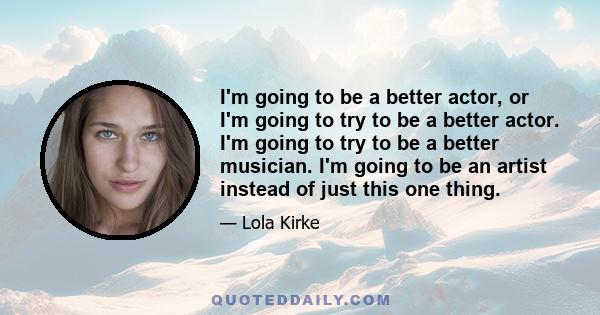 I'm going to be a better actor, or I'm going to try to be a better actor. I'm going to try to be a better musician. I'm going to be an artist instead of just this one thing.