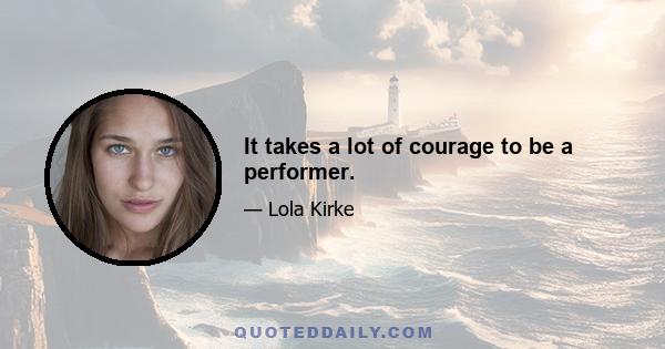 It takes a lot of courage to be a performer.