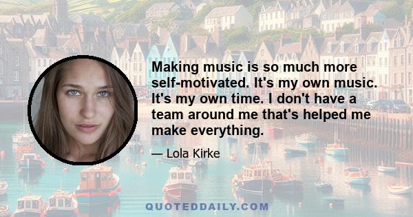 Making music is so much more self-motivated. It's my own music. It's my own time. I don't have a team around me that's helped me make everything.