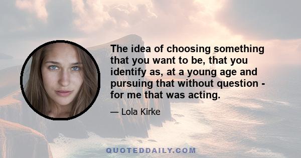 The idea of choosing something that you want to be, that you identify as, at a young age and pursuing that without question - for me that was acting.