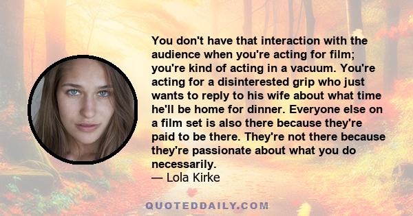 You don't have that interaction with the audience when you're acting for film; you're kind of acting in a vacuum. You're acting for a disinterested grip who just wants to reply to his wife about what time he'll be home