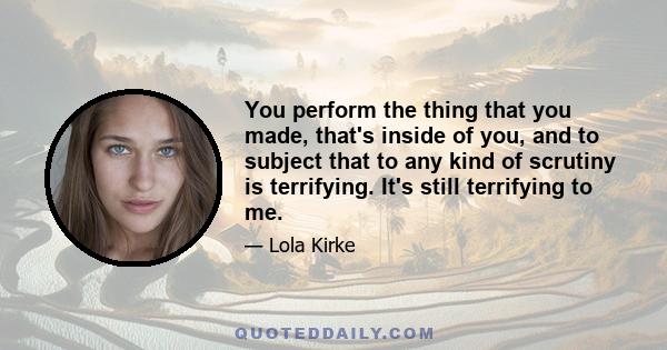 You perform the thing that you made, that's inside of you, and to subject that to any kind of scrutiny is terrifying. It's still terrifying to me.