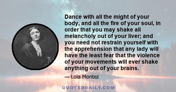 Dance with all the might of your body, and all the fire of your soul, in order that you may shake all melancholy out of your liver; and you need not restrain yourself with the apprehension that any lady will have the