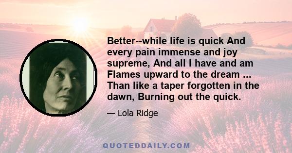 Better--while life is quick And every pain immense and joy supreme, And all I have and am Flames upward to the dream ... Than like a taper forgotten in the dawn, Burning out the quick.