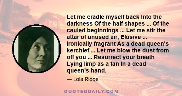 Let me cradle myself back Into the darkness Of the half shapes ... Of the cauled beginnings ... Let me stir the attar of unused air, Elusive ... ironically fragrant As a dead queen's kerchief ... Let me blow the dust