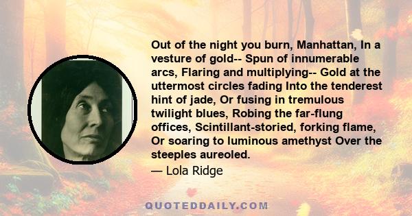 Out of the night you burn, Manhattan, In a vesture of gold-- Spun of innumerable arcs, Flaring and multiplying-- Gold at the uttermost circles fading Into the tenderest hint of jade, Or fusing in tremulous twilight