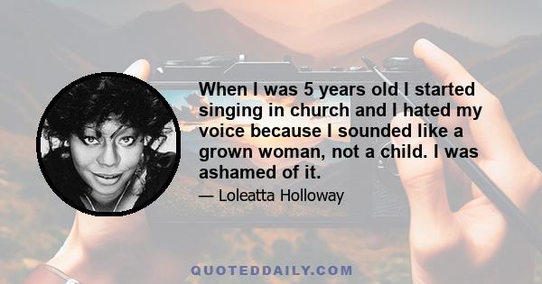 When I was 5 years old I started singing in church and I hated my voice because I sounded like a grown woman, not a child. I was ashamed of it.