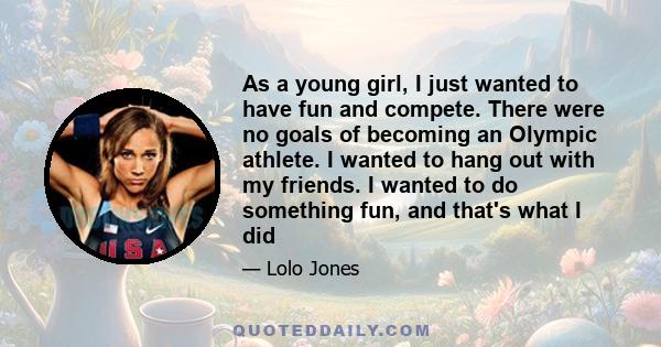 As a young girl, I just wanted to have fun and compete. There were no goals of becoming an Olympic athlete. I wanted to hang out with my friends. I wanted to do something fun, and that's what I did