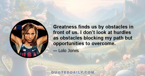 Greatness finds us by obstacles in front of us. I don’t look at hurdles as obstacles blocking my path but opportunities to overcome.